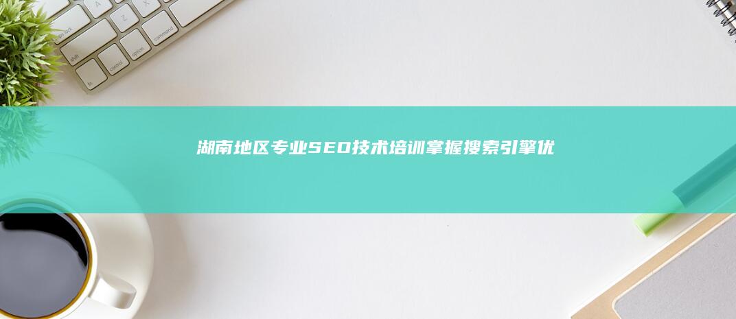 湖南地区专业SEO技术培训：掌握搜索引擎优化核心策略